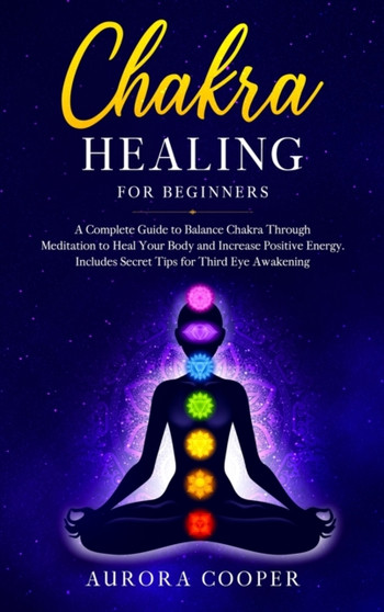 Chakra Healing for Beginners : a Complete Guide to Balance Chakra through Meditation to Heal Your Body and Increase Positive Energy. Includes Secret Tips for Third Eye Awakening by Aurora Cooper - Hardback