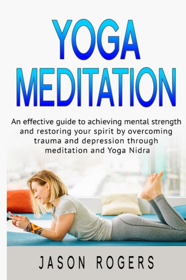 Yoga Meditation : An effective guide to achieving mental strength and restoring your spirit by overcoming trauma and depression through meditation and Yoga Nidra by Jason Rogers - Paperback