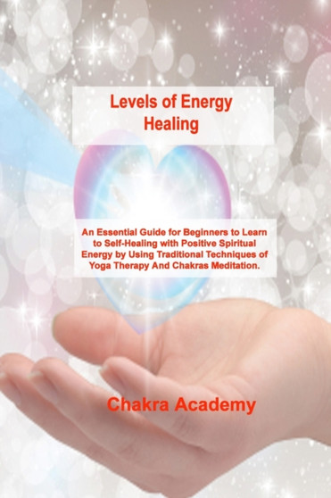 Levels of Energy Healing : An Essential Guide for Beginners to Learn to Self-Healing with Positive Spiritual Energy by Using Traditional Techniques of Yoga Therapy And Chakras Meditation. by Chakra Academy - Paperback