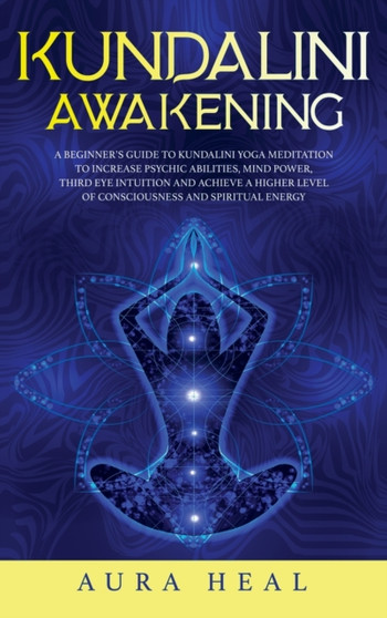 Kundalini Awakening : A Beginner's Guide to Kundalini Yoga Meditation to Increase Psychic Abilities, Mind Power, Third Eye Intuition and Achieve a Higher Level of Consciousness and Spiritual Energy by Aura Heal - Hardback