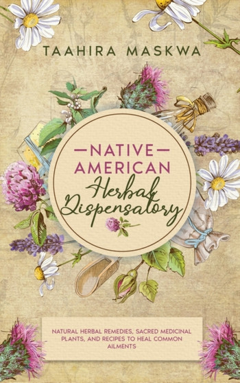 Native American Herbal Dispensatory : Natural Herbal Remedies, Sacred Medicinal Plants and Recipes to Heal Common Ailments by Taahira Maskwa - Hardback