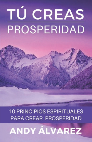 Tu Creas Prosperidad : 10 Principios Espirituales para crear Prosperidad en tu vida : 3 by Andy Alvarez - Paperback