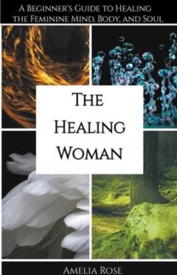 The Healing Woman : A Beginner's Guide to Healing the Feminine Mind, Body, and Soul by Amelia Rose - Paperback