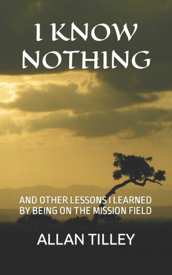 I Know Nothing : And Other Lessons I Learned by Being on the Mission Field by Allan Rodney Tilley - Paperback