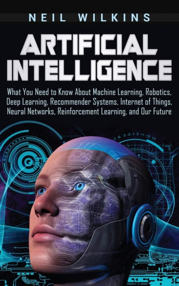 Artificial Intelligence : What You Need to Know About Machine Learning, Robotics, Deep Learning, Recommender Systems, Internet of Things, Neural Networks, Reinforcement Learning, and Our Future by Wilkins Neil Wilkins - Hardback