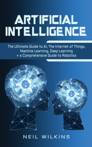 Artificial Intelligence : The Ultimate Guide to AI, The Internet of Things, Machine Learning, Deep Learning + a Comprehensive Guide to Robotics by Neil Wilkins - Hardback