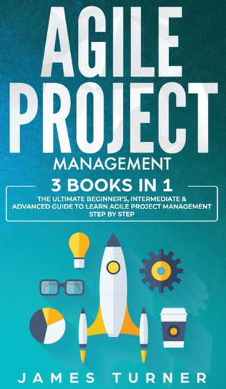 Agile Project Management : 3 Books in 1 - The Ultimate Beginner's, Intermediate & Advanced Guide to Learn Agile Project Management Step by Step by James Turner - Hardback