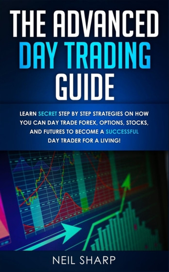 The Advanced Day Trading Guide : Learn Secret Step by Step Strategies on How You Can Day Trade Forex, Options, Stocks, and Futures to Become a SUCCESSFUL Day Trader For a Living! by Neil Sharp - Paperback