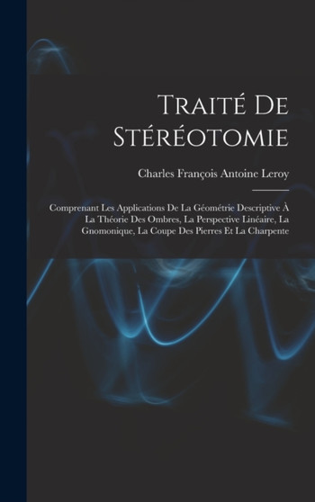 Traite De Stereotomie : Comprenant Les Applications De La Geometrie Descriptive A La Theorie Des Ombres, La Perspective Lineaire, La Gnomonique, La Coupe Des Pierres Et La Charpente by Charles Francois Antoine Leroy - Hardback