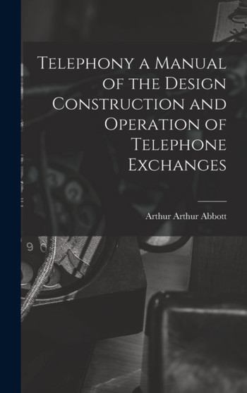 Telephony a Manual of the Design Construction and Operation of Telephone Exchanges by Arthur Arthur Abbott - Hardback
