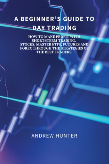 A Beginner's Guide to Day Trading : How to Make Profit with Short-Term Trading. Stocks, Master Etfs, Futures and Forex Through the Strategies of the Best Traders. by Andrew Hunter - Paperback