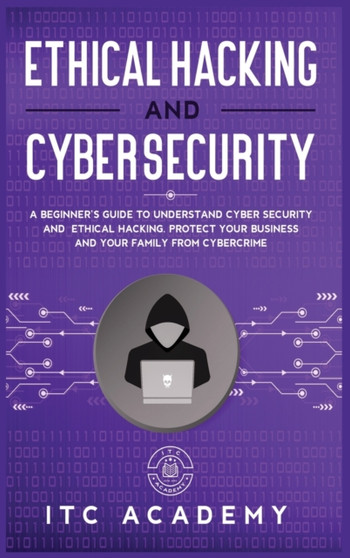 Ethical Hacking and Cybersecurity : A Beginner's Guide to Understand Cyber Security and Ethical Hacking. Protect Your Business and Your Family from Cybercrime by Itc Academy - Hardback