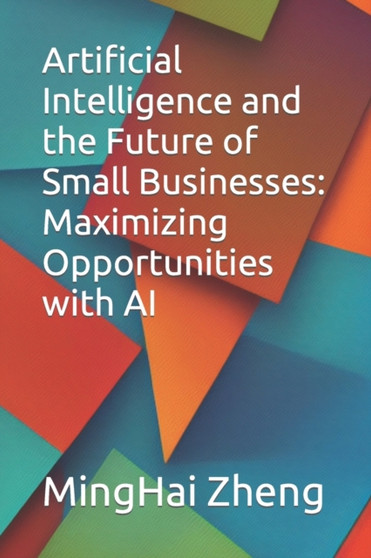 Artificial Intelligence and the Future of Small Businesses : Maximizing Opportunities with AI by Minghai Zheng - Paperback