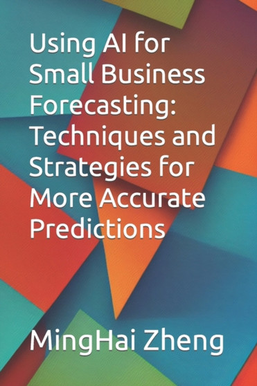 Using AI for Small Business Forecasting : Techniques and Strategies for More Accurate Predictions by Minghai Zheng - Paperback