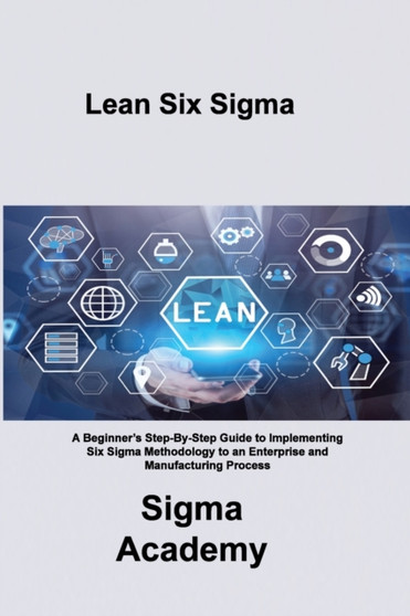 Lean Six Sigma : A Beginner's Step-By-Step Guide to Implementing Six Sigma Methodology to an Enterprise and Manufacturing Process by Sigma Academy - Paperback
