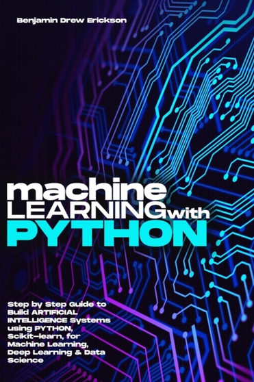 Machine Learning with Python : Step by Step Guide to Build ARTIFICIAL INTELLIGENCE Systems using Python, Scikit-learn, for Machine Learning, Deep Learning & Data Science by Benjamin Drew Erickson - Paperback