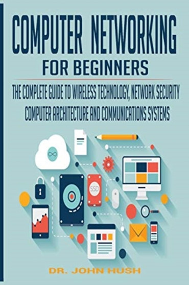 Computer Networking for Beginners : The Complete Guide to Wireless Technology, Network Security, Computer Architecture and Communications Systems. : 1 by John Hush - Hardback