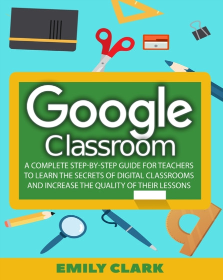 Google Classroom : A Complete Step-by-step Guide for Teachers to Learn the Secrets of Digital Classrooms and Increase the Quality of Their Lessons by Emily Clark - Paperback