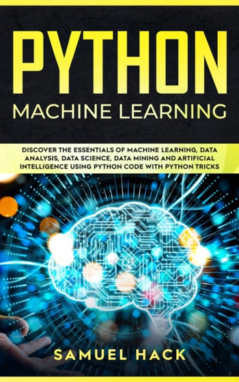 Python Machine Learning : Discover the Essentials of Machine Learning, Data Analysis, Data Science, Data Mining and Artificial Intelligence Using Python Code with Python Tricks by Samuel Hack - Hardback