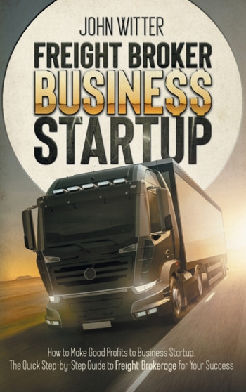Freight Broker Business Startup : How to Make Great Profits to Business Startup. the Quick Step-By-Step Guide to Freight Brokerage for Your Success by John Witter - Hardback