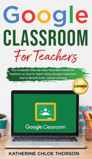 Google Classroom for Teachers : The Complete Step-By-Step Illustrated Guide for Teachers on How to Teach Using Google Classroom and to Benefit From Virtual Learning by Katherine Chloe Thorson - Hardback
