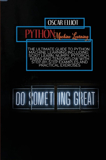 Python Machine Learning : The Ultimate Guide to Python Machine Learning Including Scikit Learn, Numpy, PyTorch, Keras And Tensorflow With Step-By-Step Examples And PRACTICAL Exercises by Oscar Elliot - Paperback