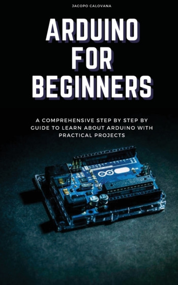Arduino for Beginners : A Comprehensive Step By Step By Guide To Learn About Arduino With Practical Projects by Jacopo Calovana - Hardback