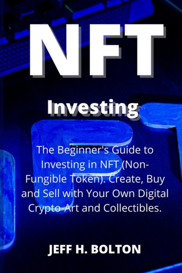 NFT Investing : The Beginner's Guide to Investing in NFT (Non-Fungible Token). Create, Buy and Sell with Your Own Digital Crypto-Art and Collectibles by Jeff H Bolton - Paperback