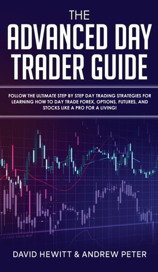 The Advanced Day Trader Guide : Follow the Ultimate Step by Step Day Trading Strategies for Learning How to Day Trade Forex, Options, Futures, and Stocks like a Pro for a Living! by David Hewitt - Hardback