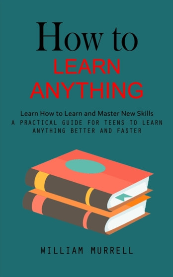 How to Learn Anything : Learn How to Learn and Master New Skills (A Practical Guide for Teens to Learn Anything Better and Faster)