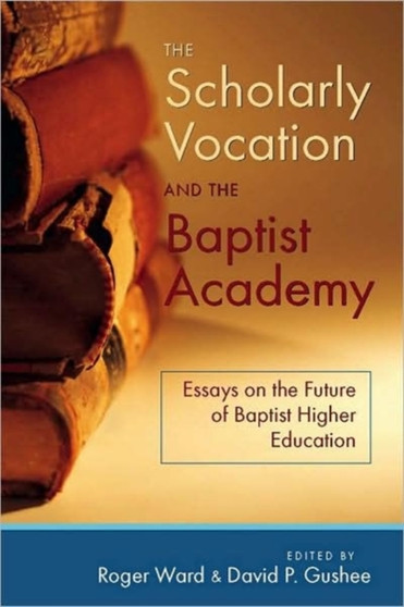 The Scholarly Vocation and the Baptist Academy : Essays on the Future of Baptist Higher Education
