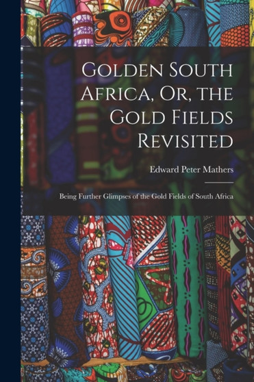 Golden South Africa, Or, the Gold Fields Revisited : Being Further Glimpses of the Gold Fields of South Africa