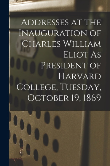 Addresses at the Inauguration of Charles William Eliot As President of Harvard College, Tuesday, October 19, 1869