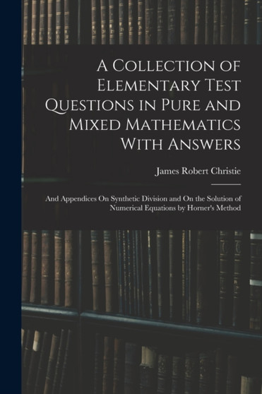 A Collection of Elementary Test Questions in Pure and Mixed Mathematics With Answers : And Appendices On Synthetic Division and On the Solution of Numerical Equations by Horner's Method