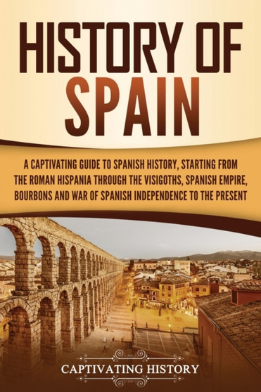 History of Spain : A Captivating Guide to Spanish History, Starting from Roman Hispania through the Visigoths, the Spanish Empire, the Bourbons, and the War of Spanish Independence to the Present