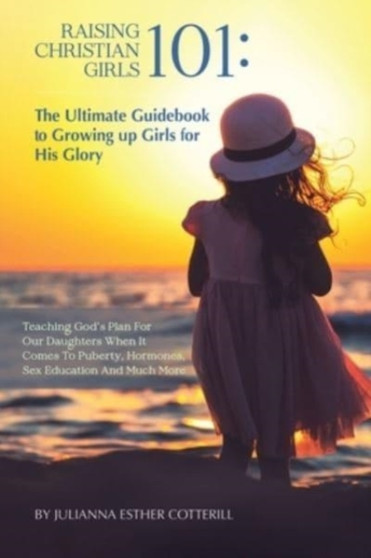 Raising Christian Girls 101 : The Ultimate Guidebook to Growing up Girls for His Glory