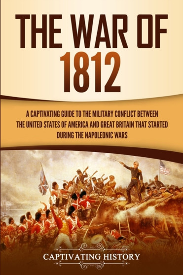 The War of 1812 : A Captivating Guide to the Military Conflict between the United States of America and Great Britain That Started during the Napoleonic Wars