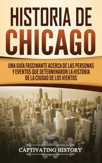Historia de Chicago : Una Guia Fascinante Acerca de las Personas y Eventos que Determinaron la Historia de la Ciudad de los Vientos