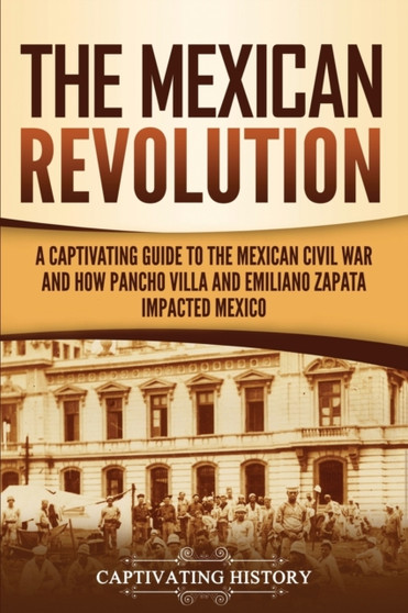 The Mexican Revolution : A Captivating Guide to the Mexican Civil War and How Pancho Villa and Emiliano Zapata Impacted Mexico