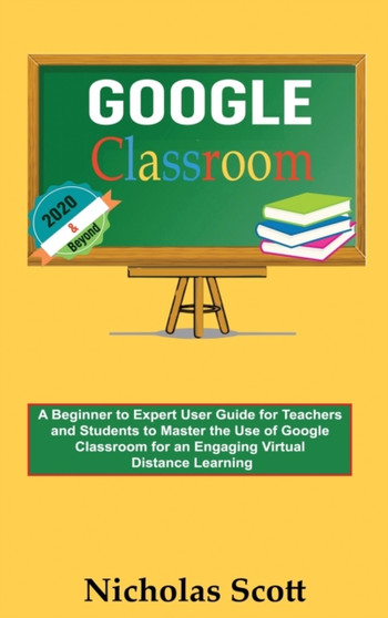 Google Classroom 2020 and Beyond : A Beginner to Expert User Guide for Teachers and Students to Master the Use of Google Classroom for an Engaging, Virtual Distance Learning...With Graphical Illustrat