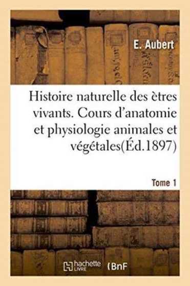 Histoire Naturelle Des Etres Vivants. Cours d'Anatomie Et Physiologie Animales Et Vegetales Tome 1