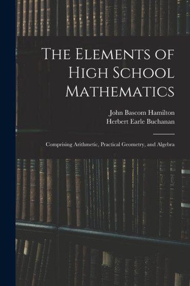 The Elements of High School Mathematics : Comprising Arithmetic, Practical Geometry, and Algebra