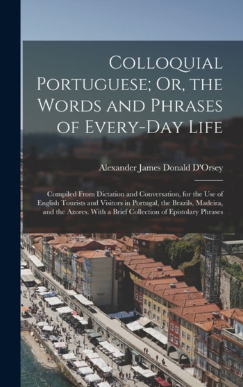 Colloquial Portuguese; Or, the Words and Phrases of Every-Day Life : Compiled From Dictation and Conversation, for the Use of English Tourists and Visitors in Portugal, the Brazils, Madeira, and the A