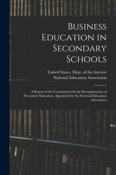 Business Education in Secondary Schools : A Report of the Commission On the Reorganization of Secondary Education, Appointed by the National Education Association