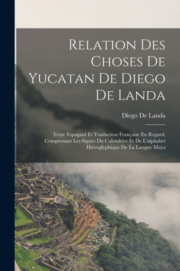 Relation Des Choses De Yucatan De Diego De Landa : Texte Espagnol Et Traduction Francaise En Regard, Comprenant Les Signes Du Calendrier Et De L'alphabet Hieroglyphique De La Langue Maya