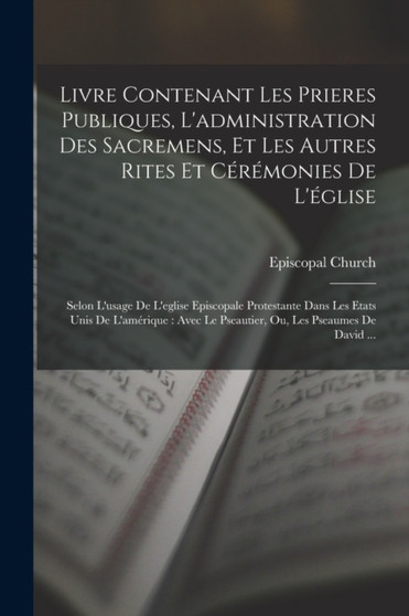 Livre Contenant Les Prieres Publiques, L'administration Des Sacremens, Et Les Autres Rites Et Ceremonies De L'eglise : Selon L'usage De L'eglise Episcopale Protestante Dans Les Etats Unis De L'ameriqu