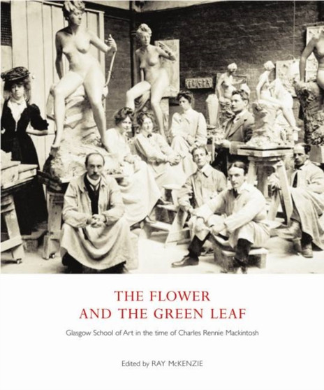 The Flower and the Green Leaf : Glasgow School of Art in the Time of Charles Rennie Mackintosh