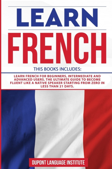 Learn French : 3 Books in 1: Learn French for Beginners, Intermediate and Advanced Users; The Ultimate Guide to Become Fluent like a Native Speaker Starting from Zero in less than 21 days