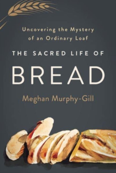The Sacred Life of Bread : Uncovering the Mystery of an Ordinary Loaf