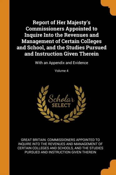 Report of Her Majesty's Commissioners Appointed to Inquire Into the Revenues and Management of Certain Colleges and School, and the Studies Pursued and Instruction Given Therein : With an Appendix and